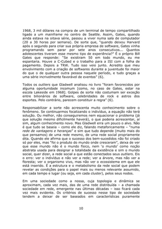 1968, 3 mil dólares na compra de um terminal de tempo compartilhado
ligado a um mainframe no centro de Seattle. Assim, Gates, quando
ainda estava na oitava série, passou a viver numa sala de computador
(20 a 30 horas por semana). De sorte que, “quando deixou Harvard
após o segundo para criar sua própria empresa de software, Gates vinha
programando sem parar por sete anos consecutivos... Quantos
adolescentes tiveram esse mesmo tipo de experiência?” É o próprio Bill
Gates que responde: “Se existiram 50 em todo mundo, eu me
espantaria. Houve a C-Cubed e o trabalho para a ISI com a folha de
pagamento. Depois a TRW. Tudo isso veio junto. Acredito que meu
envolvimento com a criação de softwares durante a juventude foi maior
do que o de qualquer outra pessoa naquele período, e tudo graças a
uma série incrivelmente favorável de eventos” (6).

Todos os outliers que Gladwell analisou no livro “foram favorecidos por
alguma oportunidade incomum [como, no caso de Gates, estar na
escola Lakeside em 1968]. Golpes de sorte não costumam ser exceção
entre bilionários de software, celebridades de rock e astros dos
esportes. Pelo contrário, parecem constituir a regra” (6).

Responsabilizar a sorte não acrescenta muito conhecimento sobre o
fenômeno. Se continuarmos focalizando o indivíduo, a equação não terá
solução. Ou melhor, não conseguiremos nem equacionar o problema (já
que solução mesmo dificilmente haverá), o que poderia acrescentar, aí
sim, algum conhecimento novo. Mas Gladwell erra um pouco o alvo. Não
é que tudo se baseia – como ele diz, falando metaforicamente – “numa
rede de vantagens e heranças” e sim que tudo depende (muito mais do
que pensamos) de uma rede mesmo, de uma rede social propriamente
dita. Quando ele afirma que o sucesso dos bem-sucedidos não foi criado
só por eles, mas “foi o produto do mundo onde cresceram”, deixa de ver
que esse mundo não é o mundo físico, nem ‘o mundo’ como noção
abstrata usada para designar a totalidade da existência e sim o mundo
social, quer dizer, a rede social a que estão conectados seus outliers. Eis
o erro: ver o indivíduo e não ver a rede; ver a árvore, mas não ver a
floresta; ver o organismo vivo, mas não ver o ecossistema em que ele
está inserido. É a estrutura e o metabolismo da rede social que podem
revelar as condições para o papel mais ou menos relevante assumido,
em cada tempo e lugar (ou seja, em cada cluster), pelos seus nodos.

Em uma sociedade como a nossa, cuja topologia e dinâmica se
aproximam, cada vez mais, das de uma rede distribuída – a chamada
sociedade em rede, emergente nas últimas décadas – isso ficará cada
vez mais evidente. Os critérios de sucesso nesse tipo de sociedade
tendem a deixar de ser baseados em características puramente


                                    10
 