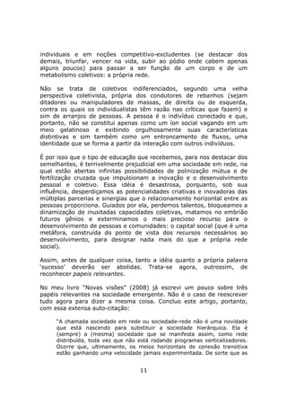 individuais e em noções competitivo-excludentes (se destacar dos
demais, triunfar, vencer na vida, subir ao pódio onde cabem apenas
alguns poucos) para passar a ser função de um corpo e de um
metabolismo coletivos: a própria rede.

Não se trata de coletivos indiferenciados, segundo uma velha
perspectiva coletivista, própria dos condutores de rebanhos (sejam
ditadores ou manipuladores de massas, de direita ou de esquerda,
contra os quais os individualistas têm razão nas críticas que fazem) e
sim de arranjos de pessoas. A pessoa é o indivíduo conectado e que,
portanto, não se constitui apenas como um íon social vagando em um
meio gelatinoso e exibindo orgulhosamente suas características
distintivas e sim também como um entroncamento de fluxos, uma
identidade que se forma a partir da interação com outros indivíduos.

É por isso que o tipo de educação que recebemos, para nos destacar dos
semelhantes, é terrivelmente prejudicial em uma sociedade em rede, na
qual estão abertas infinitas possibilidades de polinização mútua e de
fertilização cruzada que impulsionam a inovação e o desenvolvimento
pessoal e coletivo. Essa idéia é desastrosa, porquanto, sob sua
influência, desperdiçamos as potencialidades criativas e inovadoras das
múltiplas parcerias e sinergias que o relacionamento horizontal entre as
pessoas proporciona. Guiados por ela, perdemos talentos, bloqueamos a
dinamização de inusitadas capacidades coletivas, matamos no embrião
futuros gênios e exterminamos o mais precioso recurso para o
desenvolvimento de pessoas e comunidades: o capital social (que é uma
metáfora, construída do ponto de vista dos recursos necessários ao
desenvolvimento, para designar nada mais do que a própria rede
social).

Assim, antes de qualquer coisa, tanto a idéia quanto a própria palavra
‘sucesso’ deverão ser abolidas. Trata-se agora, outrossim, de
reconhecer papeis relevantes.

No meu livro “Novas visões” (2008) já escrevi um pouco sobre três
papéis relevantes na sociedade emergente. Não é o caso de reescrever
tudo agora para dizer a mesma coisa. Concluo este artigo, portanto,
com essa extensa auto-citação:

     “A chamada sociedade em rede ou sociedade-rede não é uma novidade
     que está nascendo para substituir a sociedade hierárquica. Ela é
     (sempre) a (mesma) sociedade que se manifesta assim, como rede
     distribuída, toda vez que não está rodando programas verticalizadores.
     Ocorre que, ultimamente, os meios horizontais de conexão transitiva
     estão ganhando uma velocidade jamais experimentada. De sorte que as


                                   11
 