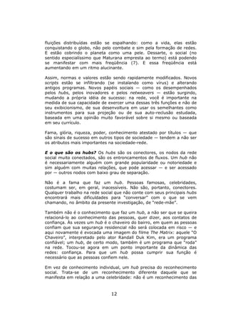 fluições distribuídas estão se espalhando: como a vida, elas estão
conquistando o globo, não pelo combate e sim pela formação de redes.
E estão cobrindo o planeta como uma pele. Dessarte, o social (no
sentido especialíssimo que Maturana empresta ao termo) está podendo
se manifestar com mais freqüência (7). E essa freqüência está
aumentando em um ritmo alucinante.

Assim, normas e valores estão sendo rapidamente modificados. Novos
scripts estão se infiltrando (se instalando como vírus) e alterando
antigos programas. Novos papéis sociais — como os desempenhados
pelos hubs, pelos inovadores e pelos netweavers — estão surgindo,
mudando a própria idéia de sucesso: na rede, você é importante na
medida de sua capacidade de exercer uma dessas três funções e não de
seu exibicionismo, de sua desenvoltura em usar os semelhantes como
instrumentos para sua projeção ou de sua auto-reclusão estudada,
baseada em uma opinião muito favorável sobre si mesmo ou baseada
em seu currículo.

Fama, glória, riqueza, poder, conhecimento atestado por títulos — que
são sinais de sucesso em outros tipos de sociedade — tendem a não ser
os atributos mais importantes na sociedade-rede.

E o que são os hubs? Os hubs são os conectores, os nodos da rede
social muito conectados, são os entroncamentos de fluxos. Um hub não
é necessariamente alguém com grande popularidade ou notoriedade e
sim alguém com muitas relações, que pode acessar — e ser acessado
por — outros nodos com baixo grau de separação.

Não é a fama que faz um hub. Pessoas famosas, celebridades,
costumam ser, em geral, inacessíveis. Não são, portanto, conectores.
Qualquer trabalho na rede social que não conte com seus principais hubs
encontrará mais dificuldades para “conversar” com o que se vem
chamando, no âmbito da presente investigação, de “rede-mãe”.

Também não é o conhecimento que faz um hub, a não ser que se queira
relacioná-lo ao conhecimento das pessoas, quer dizer, aos contatos de
confiança. Às vezes um hub é o chaveiro do bairro, em quem as pessoas
confiam que sua segurança residencial não será colocada em risco — e
aqui novamente é evocada uma imagem do filme The Matrix: aquele “O
Chaveiro”, interpretado pelo ator Randall Duk Kim, era um programa
confiável; um hub, de certo modo, também é um programa que “roda”
na rede. Tocou-se agora em um ponto importante da dinâmica das
redes: confiança. Para que um hub possa cumprir sua função é
necessário que as pessoas confiem nele.

Em vez de conhecimento individual, um hub precisa do reconhecimento
social. Trata-se de um reconhecimento diferente daquele que se
manifesta em relação a uma celebridade: não é um reconhecimento das



                               12
 