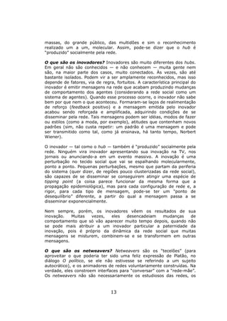massas, do grande público, das multidões e sim o reconhecimento
realizado um a um, molecular. Assim, pode-se dizer que o hub é
“produzido” socialmente pela rede.

O que são os inovadores? Inovadores são muito diferentes dos hubs.
Em geral não são conhecidos — e não conhecem — muita gente nem
são, na maior parte dos casos, muito conectados. Às vezes, são até
bastante isolados. Podem vir a ser amplamente reconhecidos, mas isso
depende de fatores, via de regra, fortuitos. A característica principal do
inovador é emitir mensagens na rede que acabam produzindo mudanças
de comportamento dos agentes (considerando a rede social como um
sistema de agentes). Quando esse processo ocorre, o inovador não sabe
bem por que nem o que aconteceu. Formaram-se laços de realimentação
de reforço (feedback positivo) e a mensagem emitida pelo inovador
acabou sendo reforçada e amplificada, adquirindo condições de se
disseminar pela rede. Tais mensagens podem ser idéias, modos de fazer
ou estilos (como a moda, por exemplo), atitudes que contenham novos
padrões (sim, não custa repetir: um padrão é uma mensagem e pode
ser transmitido como tal, como já ensinava, há tanto tempo, Norbert
Wiener).

O inovador — tal como o hub — também é “produzido” socialmente pela
rede. Ninguém vira inovador apresentando sua inovação na TV, nos
jornais ou anunciando-a em um evento massivo. A inovação é uma
perturbação no tecido social que vai se espalhando molecularmente,
ponto a ponto. Pequenas perturbações, mesmo que partam da periferia
do sistema (quer dizer, de regiões pouco clusterizadas da rede social),
são capazes de se disseminar se conseguirem atingir uma espécie de
tipping point (a coisa parece funcionar da mesma forma que a
propagação epidemiológica), mas para cada configuração de rede e, a
rigor, para cada tipo de mensagem, pode-se ter um “ponto de
desequilíbrio” diferente, a partir do qual a mensagem passa a se
disseminar exponencialmente.

Nem sempre, porém, os inovadores vêem os resultados de sua
inovação.  Muitas   vezes,  eles  desencadeiam    mudanças    de
comportamento que só vão aparecer muito tempo depois, quando não
se pode mais atribuir a um inovador particular a paternidade da
inovação, pois é próprio da dinâmica da rede social que muitas
mensagens se misturem, combinem-se e se transformem em outras
mensagens.

O que são os netweavers? Netweavers são os “tecelões” (para
aproveitar o que poderia ter sido uma feliz expressão de Platão, no
diálogo O político, se ele não estivesse se referindo a um sujeito
autocrático), e os animadores de redes voluntariamente construídas. Na
verdade, eles constroem interfaces para “conversar” com a “rede-mãe”.
Os netweavers não são necessariamente os estudiosos das redes, os



                                13
 