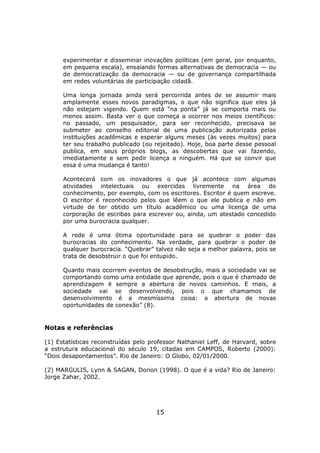 experimentar e disseminar inovações políticas (em geral, por enquanto,
      em pequena escala), ensaiando formas alternativas de democracia — ou
      de democratização da democracia — ou de governança compartilhada
      em redes voluntárias de participação cidadã.

      Uma longa jornada ainda será percorrida antes de se assumir mais
      amplamente esses novos paradigmas, o que não significa que eles já
      não estejam vigendo. Quem está “na ponta” já se comporta mais ou
      menos assim. Basta ver o que começa a ocorrer nos meios científicos:
      no passado, um pesquisador, para ser reconhecido, precisava se
      submeter ao conselho editorial de uma publicação autorizada pelas
      instituições acadêmicas e esperar alguns meses (às vezes muitos) para
      ter seu trabalho publicado (ou rejeitado). Hoje, boa parte desse pessoal
      publica, em seus próprios blogs, as descobertas que vai fazendo,
      imediatamente e sem pedir licença a ninguém. Há que se convir que
      essa é uma mudança é tanto!

      Acontecerá com os inovadores o que já acontece com algumas
      atividades intelectuais ou exercidas livremente na área do
      conhecimento, por exemplo, com os escritores. Escritor é quem escreve.
      O escritor é reconhecido pelos que lêem o que ele publica e não em
      virtude de ter obtido um título acadêmico ou uma licença de uma
      corporação de escribas para escrever ou, ainda, um atestado concedido
      por uma burocracia qualquer.

      A rede é uma ótima oportunidade para se quebrar o poder das
      burocracias do conhecimento. Na verdade, para quebrar o poder de
      qualquer burocracia. “Quebrar” talvez não seja a melhor palavra, pois se
      trata de desobstruir o que foi entupido.

      Quanto mais ocorrem eventos de desobstrução, mais a sociedade vai se
      comportando como uma entidade que aprende, pois o que é chamado de
      aprendizagem é sempre a abertura de novos caminhos. E mais, a
      sociedade vai se desenvolvendo, pois o que chamamos de
      desenvolvimento é a mesmíssima coisa: a abertura de novas
      oportunidades de conexão” (8).


Notas e referências

(1) Estatísticas reconstruídas pelo professor Nathaniel Leff, de Harvard, sobre
a estrutura educacional do século 19, citadas em CAMPOS, Roberto (2000):
“Dois desapontamentos”. Rio de Janeiro: O Globo, 02/01/2000.

(2) MARGULIS, Lynn & SAGAN, Dorion (1998). O que é a vida? Rio de Janeiro:
Jorge Zahar, 2002.




                                      15
 
