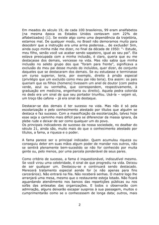 Em meados do século 19, de cada 100 brasileiros, 99 eram analfabetos
(na mesma época os Estados Unidos contavam com 22% de
alfabetizados) (1). Se existe algo como uma dependência da trajetória,
estamos mal. De qualquer modo, no Brasil não demoramos muito para
descobrir que a instrução era uma arma poderosa... de exclusão! Sim,
ainda ouço minha mãe me dizer, no final da década de 1950: “- Estude,
meu filho, senão você vai acabar sendo sapateiro, igual ao seu pai”. Ela
estava preocupada com a minha inclusão, é claro, queria que eu me
destacasse dos demais, vencesse na vida. Mas não sabia que minha
inclusão no seleto grupo dos que “foram para frente”, significava a
exclusão do meu pai desse mundo do incluídos, quer dizer, do conjunto
daqueles que se destacaram dos demais. Se eu estudasse e terminasse
um curso superior, teria, por exemplo, direito à prisão especial
(privilégio que um excluído como meu pai não teria). Era assim: os pais
queriam que os filhos (homens) tivessem um anel de doutor (com pedra
verde, azul ou vermelha, que correspondem, respectivamente, à
graduação em medicina, engenharia ou direito). Aquela pedra colorida
no dedo era um sinal de que seu portador triunfou. Usá-la – vejam só,
um troço tão cafona – já era sinal de destaque.

Destacar-se dos demais é ter sucesso na vida. Mas não é só pela
escolarização e pelo conhecimento atestado por títulos que alguém se
destaca e faz sucesso. Com a massificação da escolarização, talvez hoje
esse seja o caminho mais difícil para se diferenciar da massa ignara, da
plebe rude e deixar de ser como qualquer um do povo.
Os principais indicadores de sucesso da nossa sociedade, no dealbar do
século 21, ainda são, muito mais do que o conhecimento atestado por
títulos, a fama, a riqueza e o poder.

A fama parece ser o principal indicador. Quem acumulou riqueza ou
conseguiu deter em suas mãos algum poder de mandar nos outros, não
se sentirá plenamente bem-sucedido se não for conhecido por muita
gente ou, pelo menos, por uma parcela ponderável de seus pares.

Como critério de sucesso, a fama é inquestionável, indiscutível mesmo.
Se você virou uma celebridade, é sinal de que progrediu na vida. Deixou
de ser qualquer um. Destacou-se e continuará sendo destacado.
Merecerá tratamento especial aonde for (e não apenas para fins
carcerários). Não entrará na fila. Não receberá senhas. O maitre logo lhe
arranjará uma mesa, mesmo que o restaurante esteja lotado. Não ficará
aguardando atendimento nos bancos das repartições públicas ou nos
sofás das antesalas das organizações. E todos o observarão com
admiração, alguns deixarão escapar suspiros à sua passagem, muitos o
cumprimentarão como se o conhecessem de longa data; outros, mais


                                   2
 