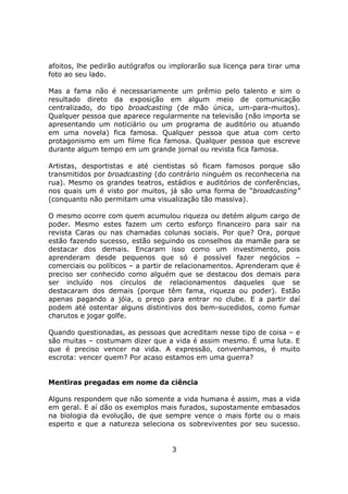 afoitos, lhe pedirão autógrafos ou implorarão sua licença para tirar uma
foto ao seu lado.

Mas a fama não é necessariamente um prêmio pelo talento e sim o
resultado direto da exposição em algum meio de comunicação
centralizado, do tipo broadcasting (de mão única, um-para-muitos).
Qualquer pessoa que aparece regularmente na televisão (não importa se
apresentando um noticiário ou um programa de auditório ou atuando
em uma novela) fica famosa. Qualquer pessoa que atua com certo
protagonismo em um filme fica famosa. Qualquer pessoa que escreve
durante algum tempo em um grande jornal ou revista fica famosa.

Artistas, desportistas e até cientistas só ficam famosos porque são
transmitidos por broadcasting (do contrário ninguém os reconheceria na
rua). Mesmo os grandes teatros, estádios e auditórios de conferências,
nos quais um é visto por muitos, já são uma forma de “broadcasting”
(conquanto não permitam uma visualização tão massiva).

O mesmo ocorre com quem acumulou riqueza ou detém algum cargo de
poder. Mesmo estes fazem um certo esforço financeiro para sair na
revista Caras ou nas chamadas colunas sociais. Por que? Ora, porque
estão fazendo sucesso, estão seguindo os conselhos da mamãe para se
destacar dos demais. Encaram isso como um investimento, pois
aprenderam desde pequenos que só é possível fazer negócios –
comerciais ou políticos – a partir de relacionamentos. Aprenderam que é
preciso ser conhecido como alguém que se destacou dos demais para
ser incluído nos círculos de relacionamentos daqueles que se
destacaram dos demais (porque têm fama, riqueza ou poder). Estão
apenas pagando a jóia, o preço para entrar no clube. E a partir daí
podem até ostentar alguns distintivos dos bem-sucedidos, como fumar
charutos e jogar golfe.

Quando questionadas, as pessoas que acreditam nesse tipo de coisa – e
são muitas – costumam dizer que a vida é assim mesmo. É uma luta. E
que é preciso vencer na vida. A expressão, convenhamos, é muito
escrota: vencer quem? Por acaso estamos em uma guerra?


Mentiras pregadas em nome da ciência

Alguns respondem que não somente a vida humana é assim, mas a vida
em geral. E aí dão os exemplos mais furados, supostamente embasados
na biologia da evolução, de que sempre vence o mais forte ou o mais
esperto e que a natureza seleciona os sobreviventes por seu sucesso.


                                   3
 