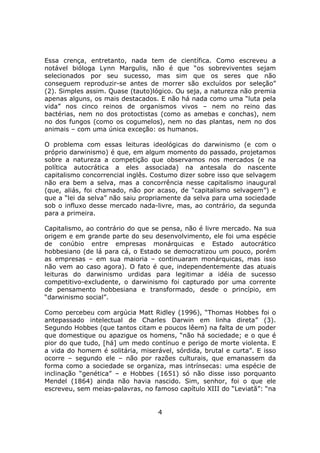 Essa crença, entretanto, nada tem de científica. Como escreveu a
notável bióloga Lynn Margulis, não é que “os sobreviventes sejam
selecionados por seu sucesso, mas sim que os seres que não
conseguem reproduzir-se antes de morrer são excluídos por seleção”
(2). Simples assim. Quase (tauto)lógico. Ou seja, a natureza não premia
apenas alguns, os mais destacados. E não há nada como uma “luta pela
vida” nos cinco reinos de organismos vivos – nem no reino das
bactérias, nem no dos protoctistas (como as amebas e conchas), nem
no dos fungos (como os cogumelos), nem no das plantas, nem no dos
animais – com uma única exceção: os humanos.

O problema com essas leituras ideológicas do darwinismo (e com o
próprio darwinismo) é que, em algum momento do passado, projetamos
sobre a natureza a competição que observamos nos mercados (e na
política autocrática a eles associada) na antesala do nascente
capitalismo concorrencial inglês. Costumo dizer sobre isso que selvagem
não era bem a selva, mas a concorrência nesse capitalismo inaugural
(que, aliás, foi chamado, não por acaso, de “capitalismo selvagem”) e
que a “lei da selva” não saiu propriamente da selva para uma sociedade
sob o influxo desse mercado nada-livre, mas, ao contrário, da segunda
para a primeira.

Capitalismo, ao contrário do que se pensa, não é livre mercado. Na sua
origem e em grande parte do seu desenvolvimento, ele foi uma espécie
de conúbio entre empresas monárquicas e Estado autocrático
hobbesiano (de lá para cá, o Estado se democratizou um pouco, porém
as empresas – em sua maioria – continuaram monárquicas, mas isso
não vem ao caso agora). O fato é que, independentemente das atuais
leituras do darwinismo urdidas para legitimar a idéia de sucesso
competitivo-excludente, o darwinismo foi capturado por uma corrente
de pensamento hobbesiana e transformado, desde o princípio, em
“darwinismo social”.

Como percebeu com argúcia Matt Ridley (1996), “Thomas Hobbes foi o
antepassado intelectual de Charles Darwin em linha direta” (3).
Segundo Hobbes (que tantos citam e poucos lêem) na falta de um poder
que domestique ou apazigue os homens, “não há sociedade; e o que é
pior do que tudo, [há] um medo contínuo e perigo de morte violenta. E
a vida do homem é solitária, miserável, sórdida, brutal e curta”. E isso
ocorre – segundo ele – não por razões culturais, que emanassem da
forma como a sociedade se organiza, mas intrínsecas: uma espécie de
inclinação “genética” – e Hobbes (1651) só não disse isso porquanto
Mendel (1864) ainda não havia nascido. Sim, senhor, foi o que ele
escreveu, sem meias-palavras, no famoso capítulo XIII do “Leviatã”: “na


                                   4
 