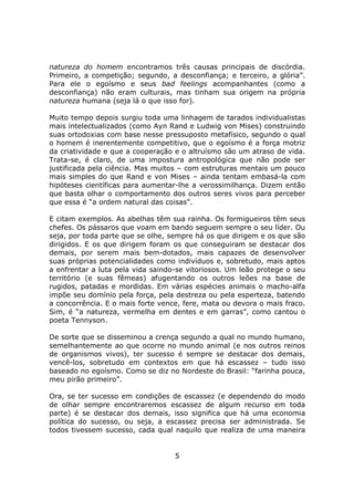 natureza do homem encontramos três causas principais de discórdia.
Primeiro, a competição; segundo, a desconfiança; e terceiro, a glória”.
Para ele o egoísmo e seus bad feelings acompanhantes (como a
desconfiança) não eram culturais, mas tinham sua origem na própria
natureza humana (seja lá o que isso for).

Muito tempo depois surgiu toda uma linhagem de tarados individualistas
mais intelectualizados (como Ayn Rand e Ludwig von Mises) construindo
suas ortodoxias com base nesse pressuposto metafísico, segundo o qual
o homem é inerentemente competitivo, que o egoísmo é a força motriz
da criatividade e que a cooperação e o altruísmo são um atraso de vida.
Trata-se, é claro, de uma impostura antropológica que não pode ser
justificada pela ciência. Mas muitos – com estruturas mentais um pouco
mais simples do que Rand e von Mises – ainda tentam embasá-la com
hipóteses científicas para aumentar-lhe a verossimilhança. Dizem então
que basta olhar o comportamento dos outros seres vivos para perceber
que essa é “a ordem natural das coisas”.

E citam exemplos. As abelhas têm sua rainha. Os formigueiros têm seus
chefes. Os pássaros que voam em bando seguem sempre o seu líder. Ou
seja, por toda parte que se olhe, sempre há os que dirigem e os que são
dirigidos. E os que dirigem foram os que conseguiram se destacar dos
demais, por serem mais bem-dotados, mais capazes de desenvolver
suas próprias potencialidades como indivíduos e, sobretudo, mais aptos
a enfrentar a luta pela vida saindo-se vitoriosos. Um leão protege o seu
território (e suas fêmeas) afugentando os outros leões na base de
rugidos, patadas e mordidas. Em várias espécies animais o macho-alfa
impõe seu domínio pela força, pela destreza ou pela esperteza, batendo
a concorrência. E o mais forte vence, fere, mata ou devora o mais fraco.
Sim, é “a natureza, vermelha em dentes e em garras”, como cantou o
poeta Tennyson.

De sorte que se disseminou a crença segundo a qual no mundo humano,
semelhantemente ao que ocorre no mundo animal (e nos outros reinos
de organismos vivos), ter sucesso é sempre se destacar dos demais,
vencê-los, sobretudo em contextos em que há escassez – tudo isso
baseado no egoísmo. Como se diz no Nordeste do Brasil: “farinha pouca,
meu pirão primeiro”.

Ora, se ter sucesso em condições de escassez (e dependendo do modo
de olhar sempre encontraremos escassez de algum recurso em toda
parte) é se destacar dos demais, isso significa que há uma economia
política do sucesso, ou seja, a escassez precisa ser administrada. Se
todos tivessem sucesso, cada qual naquilo que realiza de uma maneira


                                   5
 