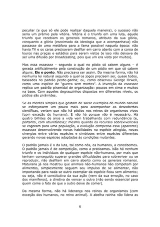 peculiar (e que só ele pode realizar daquela maneira), o sucesso não
seria um prêmio pela vitória. Vitória é o triunfo em uma luta, aquele
triunfo que recebiam os generais romanos, atributo da sua glória,
conquanto a glória (escoimada da ideologia que a acompanhava) não
passasse de uma metáfora para a fama possível naquela época: não
havia TV e os caras precisavam desfilar em carro aberto com a coroa de
louros nas praças e estádios para serem vistos (e isso não deixava de
ser uma difusão por broadcasting, pois que um era visto por muitos).

Mas essa escassez – segundo a qual no pódio só cabem alguns – é
gerada artificialmente pela construção de um pódio em que só cabem
alguns. Eis o ponto. Não precisava ser assim. Da mesma forma, não há
nenhuma lei natural segundo a qual os jogos precisem ser, quase todos,
baseados no padrão perde-ganha; ou, como observou George Orwell,
como uma espécie de “guerra sem mortes”. A invenção da escassez
replica um padrão piramidal de organização: poucos em cima e muitos
na base. Com aqueles degrauzinhos dispostos em diferentes níveis, os
pódios são pirâmides.

Se as mentes simples que gostam de sacar exemplos do mundo natural
se esforçassem um pouco mais para acompanhar as descobertas
científicas, veriam que não há pódios nos reinos de organismos vivos
(com exceção do humano). E não há porque não é necessário. Há
quatro bilhões de anos a vida vem trabalhando com redundância (e,
portanto, com abundância): mesmo quando os recursos sobrevivenciais
se esgotam para uma população, a evolução compensa essa (aparente)
escassez desenvolvendo novas habilidades na espécie atingida, novas
sinergias entre várias espécies e simbioses entre espécies diferentes
gerando novas espécies adaptadas às condições mutantes.

O padrão jamais é o da luta, tal como nós, os humanos, a concebemos.
O padrão jamais é de competição, como a praticamos. Não há nenhum
triunfo e os indivíduos de qualquer espécie não-humana, por mais que
tenham conseguido superar grandes dificuldades para sobreviver ou se
reproduzir, não desfilam em carro aberto como os generais romanos.
Maturana já nos mostrou que animais não-humanos não competem por
alimentos, simplesmente seguem seu impulso de se alimentar, não
importando para nada se outro exemplar da espécie ficou sem alimento;
ou seja, não é constitutiva da sua ação (nem da sua emoção, no caso
dos mamíferos), a diretiva de vencer o outro (não sendo essencial para
quem come o fato de que o outro deixe de comer).

Da mesma forma, não há liderança nos reinos de organismos (com
exceção dos humanos, no reino animal). A abelha rainha não lidera as


                                  6
 