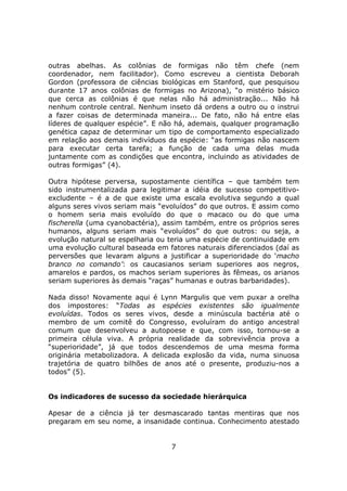 outras abelhas. As colônias de formigas não têm chefe (nem
coordenador, nem facilitador). Como escreveu a cientista Deborah
Gordon (professora de ciências biológicas em Stanford, que pesquisou
durante 17 anos colônias de formigas no Arizona), “o mistério básico
que cerca as colônias é que nelas não há administração... Não há
nenhum controle central. Nenhum inseto dá ordens a outro ou o instrui
a fazer coisas de determinada maneira... De fato, não há entre elas
líderes de qualquer espécie”. E não há, ademais, qualquer programação
genética capaz de determinar um tipo de comportamento especializado
em relação aos demais indivíduos da espécie: “as formigas não nascem
para executar certa tarefa; a função de cada uma delas muda
juntamente com as condições que encontra, incluindo as atividades de
outras formigas” (4).

Outra hipótese perversa, supostamente científica – que também tem
sido instrumentalizada para legitimar a idéia de sucesso competitivo-
excludente – é a de que existe uma escala evolutiva segundo a qual
alguns seres vivos seriam mais “evoluídos” do que outros. E assim como
o homem seria mais evoluído do que o macaco ou do que uma
fischerella (uma cyanobactéria), assim também, entre os próprios seres
humanos, alguns seriam mais “evoluídos” do que outros: ou seja, a
evolução natural se espelharia ou teria uma espécie de continuidade em
uma evolução cultural baseada em fatores naturais diferenciados (daí as
perversões que levaram alguns a justificar a superioridade do ‘macho
branco no comando’: os caucasianos seriam superiores aos negros,
amarelos e pardos, os machos seriam superiores às fêmeas, os arianos
seriam superiores às demais “raças” humanas e outras barbaridades).

Nada disso! Novamente aqui é Lynn Margulis que vem puxar a orelha
dos impostores: “Todas as espécies existentes são igualmente
evoluídas. Todos os seres vivos, desde a minúscula bactéria até o
membro de um comitê do Congresso, evoluíram do antigo ancestral
comum que desenvolveu a autopoese e que, com isso, tornou-se a
primeira célula viva. A própria realidade da sobrevivência prova a
“superioridade”, já que todos descendemos de uma mesma forma
originária metabolizadora. A delicada explosão da vida, numa sinuosa
trajetória de quatro bilhões de anos até o presente, produziu-nos a
todos” (5).


Os indicadores de sucesso da sociedade hierárquica

Apesar de a ciência já ter desmascarado tantas mentiras que nos
pregaram em seu nome, a insanidade continua. Conhecimento atestado


                                  7
 