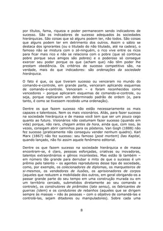 por títulos, fama, riqueza e poder permanecem sendo indicadores de
sucesso. São os indicadores de sucesso adequados às sociedades
hierárquicas. São coisas que só alguns podem ter, não todos. São coisas
que alguns podem ter em detrimento dos outros. Assim o sábio se
destaca dos ignorantes (ou o titulado do não titulado, até na cadeia), o
famoso não se mistura com o zé-ninguém, o rico vive entre os ricos
para ficar mais rico e não se relaciona com o pobre (que só continua
pobre porque seus amigos são pobres) e o poderoso só consegue
exercer seu poder porque os que (acham que) não têm poder lhe
prestam obediência. Os critérios de sucesso competitivo são, na
verdade, mais do que indicadores: são ordenações da sociedade
hierárquica.

O fato é que, os que tiveram sucesso ou venceram no mundo do
comando-e-controle, em grande parte, venceram aplicando esquemas
de comando-e-controle. Venceram – e foram reconhecidos como
vencedores – porque aplicaram esquemas de comando-e-controle, ou
seja, porque replicaram um determinado padrão de ordem (e, para
tanto, é como se tivessem recebido uma ordenação).

Dentre os que fazem sucesso não estão necessariamente os mais
capazes e talentosos. Nem os mais visionários. Aliás, para fazer sucesso
na sociedade hierárquica e de massa você tem que ser um pouco cego
quanto ao futuro. Visionários não costumam fazer sucesso (quando em
vida) porque, não raro, chegam antes da hora, ainda que, com isso, às
vezes, consigam abrir caminhos para os pósteros. Van Gogh (1888) não
fez sucesso (praticamente não conseguiu vender nenhum quadro). Karl
Marx (1867) não fez sucesso: seu famoso (post mortem) Das Kapital,
quando lançado, não foi assim aquele fenômeno editorial.

Dentre os que fazem sucesso na sociedade hierárquica e de massa
encontram-se, é claro, pessoas esforçadas, criativas ou inovadoras,
talentos extraordinários e gênios incontestes. Mas estão lá também –
em número tão grande para derrubar o mito de que o sucesso é um
prêmio pelo talento – os agentes reprodutores desse tipo de sociedade,
como, por exemplo, os colecionadores de diplomas, os marqueteiros de
si-mesmos, os vendedores de ilusões, os aprisionadores de corpos
(aqueles que reduzem a mobilidade dos outros, em geral obrigando-os a
passar grande parte do seu tempo em uma construção murada ou em
um território cercado, submetidos diretamente ao seu comando e
controle), os construtores de pirâmides (lato sensu), os fabricantes de
guerras (idem) e os condutores de rebanhos (aqueles que se dirigem
sempre às massas – não às pessoas – com o objetivo de comandá-las e
controlá-las, sejam ditadores ou manipuladores). Sobre cada uma


                                   8
 