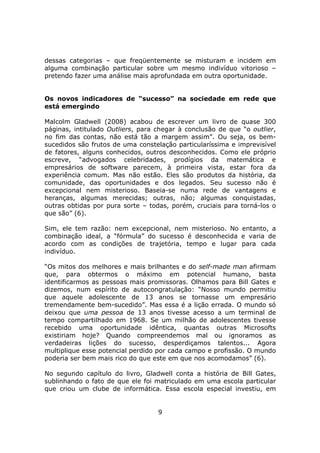 dessas categorias – que freqüentemente se misturam e incidem em
alguma combinação particular sobre um mesmo indivíduo vitorioso –
pretendo fazer uma análise mais aprofundada em outra oportunidade.


Os novos indicadores de “sucesso” na sociedade em rede que
está emergindo

Malcolm Gladwell (2008) acabou de escrever um livro de quase 300
páginas, intitulado Outliers, para chegar à conclusão de que “o outlier,
no fim das contas, não está tão a margem assim”. Ou seja, os bem-
sucedidos são frutos de uma constelação particularíssima e imprevisível
de fatores, alguns conhecidos, outros desconhecidos. Como ele próprio
escreve, “advogados celebridades, prodígios da matemática e
empresários de software parecem, à primeira vista, estar fora da
experiência comum. Mas não estão. Eles são produtos da história, da
comunidade, das oportunidades e dos legados. Seu sucesso não é
excepcional nem misterioso. Baseia-se numa rede de vantagens e
heranças, algumas merecidas; outras, não; algumas conquistadas,
outras obtidas por pura sorte – todas, porém, cruciais para torná-los o
que são” (6).

Sim, ele tem razão: nem excepcional, nem misterioso. No entanto, a
combinação ideal, a “fórmula” do sucesso é desconhecida e varia de
acordo com as condições de trajetória, tempo e lugar para cada
indivíduo.

“Os mitos dos melhores e mais brilhantes e do self-made man afirmam
que, para obtermos o máximo em potencial humano, basta
identificarmos as pessoas mais promissoras. Olhamos para Bill Gates e
dizemos, num espírito de autocongratulação: “Nosso mundo permitiu
que aquele adolescente de 13 anos se tornasse um empresário
tremendamente bem-sucedido”. Mas essa é a lição errada. O mundo só
deixou que uma pessoa de 13 anos tivesse acesso a um terminal de
tempo compartilhado em 1968. Se um milhão de adolescentes tivesse
recebido uma oportunidade idêntica, quantas outras Microsofts
existiriam hoje? Quando compreendemos mal ou ignoramos as
verdadeiras lições do sucesso, desperdiçamos talentos... Agora
multiplique esse potencial perdido por cada campo e profissão. O mundo
poderia ser bem mais rico do que este em que nos acomodamos” (6).

No segundo capítulo do livro, Gladwell conta a história de Bill Gates,
sublinhando o fato de que ele foi matriculado em uma escola particular
que criou um clube de informática. Essa escola especial investiu, em


                                   9
 