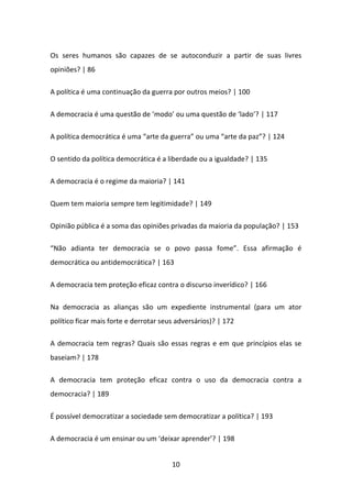 Os seres humanos são capazes de se autoconduzir a partir de suas livres
opiniões? | 86

A política é uma continuação da guerra por outros meios? | 100

A democracia é uma questão de ‘modo’ ou uma questão de ‘lado’? | 117

A política democrática é uma “arte da guerra” ou uma “arte da paz”? | 124

O sentido da política democrática é a liberdade ou a igualdade? | 135

A democracia é o regime da maioria? | 141

Quem tem maioria sempre tem legitimidade? | 149

Opinião pública é a soma das opiniões privadas da maioria da população? | 153

“Não adianta ter democracia se o povo passa fome”. Essa afirmação é
democrática ou antidemocrática? | 163

A democracia tem proteção eficaz contra o discurso inverídico? | 166

Na democracia as alianças são um expediente instrumental (para um ator
político ficar mais forte e derrotar seus adversários)? | 172

A democracia tem regras? Quais são essas regras e em que princípios elas se
baseiam? | 178

A democracia tem proteção eficaz contra o uso da democracia contra a
democracia? | 189

É possível democratizar a sociedade sem democratizar a política? | 193

A democracia é um ensinar ou um ‘deixar aprender’? | 198


                                        10
 