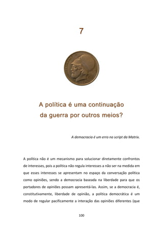 7




          A política é uma continuação
          da guerra por outros meios?


                              A democracia é um erro no script da Matrix.




A política não é um mecanismo para solucionar diretamente confrontos
de interesses, pois a política não regula interesses a não ser na medida em
que esses interesses se apresentam no espaço da conversação política
como opiniões, sendo a democracia baseada na liberdade para que os
portadores de opiniões possam apresentá-las. Assim, se a democracia é,
constitutivamente, liberdade de opinião, a política democrática é um
modo de regular pacificamente a interação das opiniões diferentes (que


                                   100
 
