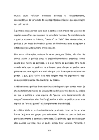 muitas   vezes    refratam   interesses   distintos   e,   frequentemente,
contraditórios) da variedade de sujeitos interdependentes que constituem
um todo social.

À primeira vista parece claro que a política é um modo não-violento de
regular os conflitos que ocorrem na sociedade humana. Do contrário seria
a guerra, externa ou interna, “quente” ou “fria”. Nas democracias, a
política é um modo de celebrar pactos de convivência que assegurem a
estabilidade da vida humana em sociedade.

Mas essas afirmações, embora às vezes pareçam óbvias, não são tão
óbvias assim. A política ainda é predominantemente entendida como
aquilo que fazem os políticos. E o que fazem os políticos? Ora, todo
mundo sabe que os políticos se esforçam para chegar ao poder, para
governar ou para legislar e – mais do que tudo isso – para continuar no
poder. E que, para tanto, não raro lançam mão de expedientes não-
democráticos (quando não ilegítimos ou ilegais).

A idéia de que a política é uma continuação da guerra por outros meios (a
chamada fórmula inversa de Clausewitz ou de Clausewitz-Lenin) ou a idéia
de que a política é uma espécie de “guerra sem derramamento de
sangue” (como disse Mao Tse-Tung); enfim, a idéia de política como uma
espécie de “arte da guerra” está amplamente difundida (1).

A política ainda é predominantemente praticada como se fosse uma
forma de juntar um grupo para sobreviver. Todos os que se dedicam
profissionalmente à política sabem disso. É a primeira lição que qualquer
ator político aprende: não se pode, jamais, ficar sozinho. Portanto, é


                                   101
 