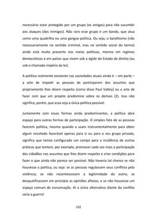 necessário estar protegido por um grupo (os amigos) para não sucumbir
aos ataques (dos inimigos). Não raro esse grupo é um bando, que atua
como uma quadrilha ou uma gangue política. Ou seja, o banditismo (não
necessariamente no sentido criminal, mas no sentido social do termo)
ainda está muito presente nos meios políticos, mesmo em regimes
democráticos e em países que vivem sob a égide do Estado de direito (ou
sob o chamado império da lei).

A política realmente existente nas sociedades atuais ainda é – em parte –
a arte de impedir as pessoas de participarem dos assuntos que
propriamente lhes dizem respeito (como disse Paul Valéry) ou a arte de
fazer com que um projeto predomine sobre os demais (2). Isso não
significa, porém, que essa seja a única política possível.

Juntamente com essas formas ainda predominantes, a política abre
espaço para outras formas de participação. O simples fato de as pessoas
fazerem política, mesmo quando a usam instrumentalmente para obter
algum resultado favorável apenas para si ou para o seu grupo privado,
significa que temos configurado um campo para a incidência de outras
práticas que tentem, por exemplo, promover cada vez mais a participação
dos cidadãos nos assuntos que lhes dizem respeito e criar condições para
fazer o que ainda não parece ser possível. Não haveria tal chance se não
houvesse a política, ou seja: se as pessoas regulassem seus conflitos pela
violência; se não reconhecessem a legitimidade do outro; se
desqualificassem em princípio as opiniões alheias; e se não houvesse um
espaço comum de conversação. Aí a única alternativa diante do conflito
seria a guerra!


                                     102
 