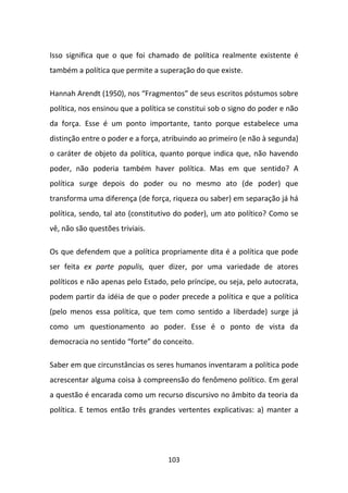 Isso significa que o que foi chamado de política realmente existente é
também a política que permite a superação do que existe.

Hannah Arendt (1950), nos “Fragmentos” de seus escritos póstumos sobre
política, nos ensinou que a política se constitui sob o signo do poder e não
da força. Esse é um ponto importante, tanto porque estabelece uma
distinção entre o poder e a força, atribuindo ao primeiro (e não à segunda)
o caráter de objeto da política, quanto porque indica que, não havendo
poder, não poderia também haver política. Mas em que sentido? A
política surge depois do poder ou no mesmo ato (de poder) que
transforma uma diferença (de força, riqueza ou saber) em separação já há
política, sendo, tal ato (constitutivo do poder), um ato político? Como se
vê, não são questões triviais.

Os que defendem que a política propriamente dita é a política que pode
ser feita ex parte populis, quer dizer, por uma variedade de atores
políticos e não apenas pelo Estado, pelo príncipe, ou seja, pelo autocrata,
podem partir da idéia de que o poder precede a política e que a política
(pelo menos essa política, que tem como sentido a liberdade) surge já
como um questionamento ao poder. Esse é o ponto de vista da
democracia no sentido “forte” do conceito.

Saber em que circunstâncias os seres humanos inventaram a política pode
acrescentar alguma coisa à compreensão do fenômeno político. Em geral
a questão é encarada como um recurso discursivo no âmbito da teoria da
política. E temos então três grandes vertentes explicativas: a) manter a




                                    103
 