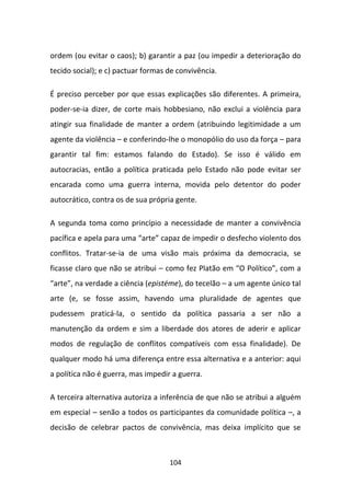 ordem (ou evitar o caos); b) garantir a paz (ou impedir a deterioração do
tecido social); e c) pactuar formas de convivência.

É preciso perceber por que essas explicações são diferentes. A primeira,
poder-se-ia dizer, de corte mais hobbesiano, não exclui a violência para
atingir sua finalidade de manter a ordem (atribuindo legitimidade a um
agente da violência – e conferindo-lhe o monopólio do uso da força – para
garantir tal fim: estamos falando do Estado). Se isso é válido em
autocracias, então a política praticada pelo Estado não pode evitar ser
encarada como uma guerra interna, movida pelo detentor do poder
autocrático, contra os de sua própria gente.

A segunda toma como princípio a necessidade de manter a convivência
pacífica e apela para uma “arte” capaz de impedir o desfecho violento dos
conflitos. Tratar-se-ia de uma visão mais próxima da democracia, se
ficasse claro que não se atribui – como fez Platão em “O Político”, com a
“arte”, na verdade a ciência (epistéme), do tecelão – a um agente único tal
arte (e, se fosse assim, havendo uma pluralidade de agentes que
pudessem praticá-la, o sentido da política passaria a ser não a
manutenção da ordem e sim a liberdade dos atores de aderir e aplicar
modos de regulação de conflitos compatíveis com essa finalidade). De
qualquer modo há uma diferença entre essa alternativa e a anterior: aqui
a política não é guerra, mas impedir a guerra.

A terceira alternativa autoriza a inferência de que não se atribui a alguém
em especial – senão a todos os participantes da comunidade política –, a
decisão de celebrar pactos de convivência, mas deixa implícito que se



                                    104
 