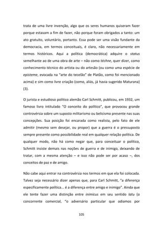 trata de uma livre invenção, algo que os seres humanos quiseram fazer
porque estavam a fim de fazer, não porque foram obrigados a tanto: um
ato gratuito, voluntário, portanto. Essa pode ser uma visão fundante da
democracia, em termos conceituais, é claro, não necessariamente em
termos históricos. Aqui a política (democrática) adquire o status
semelhante ao de uma obra de arte – não como téchne, quer dizer, como
conhecimento técnico do artista ou do artesão (ou como uma espécie de
episteme, evocada na “arte do tecelão” de Platão, como foi mencionado
acima) e sim como livre criação (como, aliás, já havia sugerido Maturana)
(3).

O jurista e estudioso político alemão Carl Schmitt, publicou, em 1932, um
famoso livro intitulado “O conceito do político”, que provocou grande
controvérsia sobre um suposto militarismo ou belicismo presente nas suas
concepções. Sua posição foi encarada como realista, pelo fato de ele
admitir (mesmo sem desejar, ou propor) que a guerra é o pressuposto
sempre presente como possibilidade real em qualquer relação política. De
qualquer modo, não há como negar que, para conceituar o político,
Schmitt insiste demais nas noções de guerra e de inimigo, deixando de
tratar, com a mesma atenção – e isso não pode ser por acaso –, dos
conceitos de paz e de amigo.

Não cabe aqui entrar na controvérsia nos termos em que ela foi colocada.
Talvez seja necessário dizer apenas que, para Carl Schmitt, “a diferença
especificamente política... é a diferença entre amigo e inimigo”. Ainda que
ele tente fazer uma distinção entre inimicus em seu sentido latu (o
concorrente comercial, “o adversário particular que odiamos por


                                   105
 