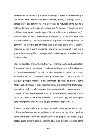 sentimentos de antipatia”) e hostis (o inimigo público, o combatente que
usa armas para destruir meu contexto vital, enfim, o inimigo político),
parece claro que Schmitt não via diferença de natureza entre guerra e
política. Tanto é assim que ele afirma que “a guerra, enquanto o meio
político mais extremo, revela a possibilidade subjacente a toda concepção
política, desta distinção entre amigo e inimigo” (4). Quer dizer que, para
ele, conquanto seja um “meio extremo”, a guerra é um meio político. Do
contrário ele deveria ter afirmado que a política pode levar à guerra,
deixando de ser o que é (mudando, portanto, sua natureza) e não que a
guerra é um meio político, pois que, assim, ao fazer guerra, ainda estamos
fazendo política.

Pode-se perceber em Carl Schmitt um viés realista da chamada realpolitik.
Contrapondo-se ao idealismo, o realismo político é uma política baseada
no “equilíbrio do poder”, na linha do pensamento e da prática do Cardeal
Richelieu – com sua “razão de Estado” (“raison d’état”) colocada acima de
qualquer princípio moral – e dos chamados “políticos do poder”, como
Metternich, Bismarck e, mais recentemente, Kissinger (1994: Diplomacy),
segundo a qual – e ele escreveu isso interpretando o pensamento do
presidente Theodore Roosevelt, o seu admirado “estadista-guerreiro” – “a
teoria de Darwin sobre a sobrevivência do mais forte... [é] um melhor guia
para a compreensão da história do que a moralidade pessoal” (5).

O ponto da discussão é o seguinte: se pode haver guerra como meio
político, então devemos ser realistas o suficiente para praticar a política
como quem conta com tal possibilidade (e se prepara para isso, o que
acaba, quase sempre, sendo a mesma coisa que praticar a política como


                                   106
 