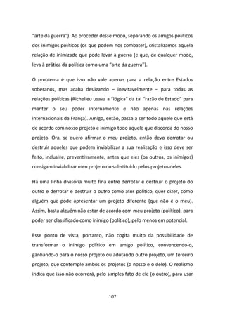 “arte da guerra”). Ao proceder desse modo, separando os amigos políticos
dos inimigos políticos (os que podem nos combater), cristalizamos aquela
relação de inimizade que pode levar à guerra (e que, de qualquer modo,
leva à prática da política como uma “arte da guerra”).

O problema é que isso não vale apenas para a relação entre Estados
soberanos, mas acaba deslizando – inevitavelmente – para todas as
relações políticas (Richelieu usava a “lógica” da tal “razão de Estado” para
manter o seu poder internamente e não apenas nas relações
internacionais da França). Amigo, então, passa a ser todo aquele que está
de acordo com nosso projeto e inimigo todo aquele que discorda do nosso
projeto. Ora, se quero afirmar o meu projeto, então devo derrotar ou
destruir aqueles que podem inviabilizar a sua realização e isso deve ser
feito, inclusive, preventivamente, antes que eles (os outros, os inimigos)
consigam inviabilizar meu projeto ou substituí-lo pelos projetos deles.

Há uma linha divisória muito fina entre derrotar e destruir o projeto do
outro e derrotar e destruir o outro como ator político, quer dizer, como
alguém que pode apresentar um projeto diferente (que não é o meu).
Assim, basta alguém não estar de acordo com meu projeto (político), para
poder ser classificado como inimigo (político), pelo menos em potencial.

Esse ponto de vista, portanto, não cogita muito da possibilidade de
transformar o inimigo político em amigo político, convencendo-o,
ganhando-o para o nosso projeto ou adotando outro projeto, um terceiro
projeto, que contemple ambos os projetos (o nosso e o dele). O realismo
indica que isso não ocorrerá, pelo simples fato de ele (o outro), para usar



                                    107
 