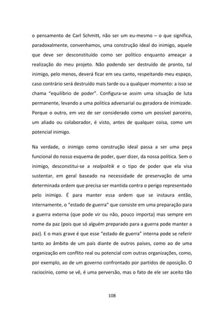 o pensamento de Carl Schmitt, não ser um eu-mesmo – o que significa,
paradoxalmente, convenhamos, uma construção ideal do inimigo, aquele
que deve ser desconstituído como ser político enquanto ameaçar a
realização do meu projeto. Não podendo ser destruído de pronto, tal
inimigo, pelo menos, deverá ficar em seu canto, respeitando meu espaço,
caso contrário será destruído mais tarde ou a qualquer momento: a isso se
chama “equilíbrio de poder”. Configura-se assim uma situação de luta
permanente, levando a uma política adversarial ou geradora de inimizade.
Porque o outro, em vez de ser considerado como um possível parceiro,
um aliado ou colaborador, é visto, antes de qualquer coisa, como um
potencial inimigo.

Na verdade, o inimigo como construção ideal passa a ser uma peça
funcional do nosso esquema de poder, quer dizer, da nossa política. Sem o
inimigo, desconstitui-se a realpolitik e o tipo de poder que ela visa
sustentar, em geral baseado na necessidade de preservação de uma
determinada ordem que precisa ser mantida contra o perigo representado
pelo inimigo. É para manter essa ordem que se instaura então,
internamente, o “estado de guerra” que consiste em uma preparação para
a guerra externa (que pode vir ou não, pouco importa) mas sempre em
nome da paz (pois que só alguém preparado para a guerra pode manter a
paz). E o mais grave é que esse “estado de guerra” interna pode se referir
tanto ao âmbito de um país diante de outros países, como ao de uma
organização em conflito real ou potencial com outras organizações, como,
por exemplo, ao de um governo confrontado por partidos de oposição. O
raciocínio, como se vê, é uma perversão, mas o fato de ele ser aceito tão



                                   108
 