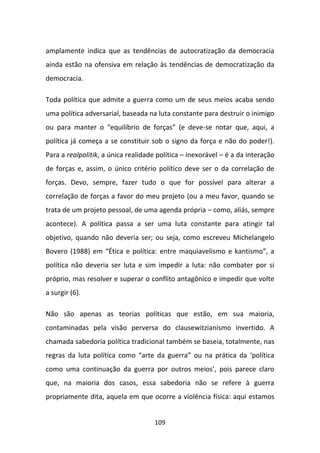 amplamente indica que as tendências de autocratização da democracia
ainda estão na ofensiva em relação às tendências de democratização da
democracia.

Toda política que admite a guerra como um de seus meios acaba sendo
uma política adversarial, baseada na luta constante para destruir o inimigo
ou para manter o “equilíbrio de forças” (e deve-se notar que, aqui, a
política já começa a se constituir sob o signo da força e não do poder!).
Para a realpolitik, a única realidade política – inexorável – é a da interação
de forças e, assim, o único critério político deve ser o da correlação de
forças. Devo, sempre, fazer tudo o que for possível para alterar a
correlação de forças a favor do meu projeto (ou a meu favor, quando se
trata de um projeto pessoal, de uma agenda própria – como, aliás, sempre
acontece). A política passa a ser uma luta constante para atingir tal
objetivo, quando não deveria ser; ou seja, como escreveu Michelangelo
Bovero (1988) em “Ética e política: entre maquiavelismo e kantismo”, a
política não deveria ser luta e sim impedir a luta: não combater por si
próprio, mas resolver e superar o conflito antagônico e impedir que volte
a surgir (6).

Não são apenas as teorias políticas que estão, em sua maioria,
contaminadas pela visão perversa do clausewitzianismo invertido. A
chamada sabedoria política tradicional também se baseia, totalmente, nas
regras da luta política como “arte da guerra” ou na prática da ‘política
como uma continuação da guerra por outros meios’, pois parece claro
que, na maioria dos casos, essa sabedoria não se refere à guerra
propriamente dita, aquela em que ocorre a violência física: aqui estamos


                                     109
 
