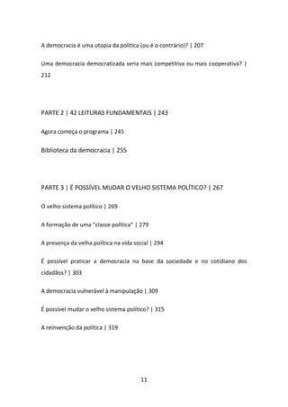 A democracia é uma utopia da política (ou é o contrário)? | 207

Uma democracia democratizada seria mais competitiva ou mais cooperativa? |
212




PARTE 2 | 42 LEITURAS FUNDAMENTAIS | 243

Agora começa o programa | 245

Biblioteca da democracia | 255




PARTE 3 | É POSSÍVEL MUDAR O VELHO SISTEMA POLÍTICO? | 267

O velho sistema político | 269

A formação de uma “classe política” | 279

A presença da velha política na vida social | 294

É possível praticar a democracia na base da sociedade e no cotidiano dos
cidadãos? | 303

A democracia vulnerável à manipulação | 309

É possível mudar o velho sistema político? | 315

A reinvenção da política | 319




                                       11
 