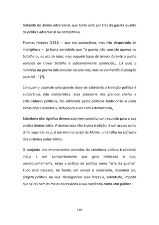 tratando do ânimo adversarial, que tanto está por trás da guerra quanto
da política adversarial ou competitiva.

Thomas Hobbes (1651) – que era autocrático, mas não desprovido de
inteligência – já havia percebido que “a guerra não consiste apenas na
batalha ou no ato de lutar, mas naquele lapso de tempo durante o qual a
vontade de travar batalha é suficientemente conhecida... [já que] a
natureza da guerra não consiste na luta real, mas na conhecida disposição
para tal...” (7).

Conquanto acumule uma grande dose de sabedoria a tradição política é
autocrática, não democrática. Essa sabedoria dos grandes chefes e
articuladores políticos, tão admirada pelos políticos tradicionais e pelas
almas impressionáveis, tem pouco a ver com a democracia.

Sabedoria não significa democracia nem constitui um requisito para a boa
prática democrática. A democracia não é uma tradição: é um acaso; como
já foi sugerido aqui, é um erro no script da Matrix, uma falha no software
dos sistemas autocráticos.

O conjunto dos ensinamentos oriundos da sabedoria política tradicional
induz    a    um    comportamento         que   gera   inimizade   e   que,
consequentemente, exige a prática da política como “arte da guerra”.
Tudo está baseado, no fundo, em vencer o adversário, desarmar seu
projeto político, ou seja: desorganizar suas forças e, sobretudo, impedir
que se reúnam os meios necessários à sua existência como ator político.




                                    110
 