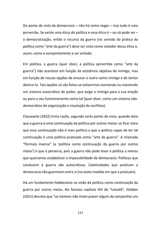Do ponto de vista da democracia – não há como negar – isso tudo é uma
perversão. Se existe uma ética da política e essa ética é – ou só pode ser –
a democratização, então o recurso da guerra (no sentido da prática da
política como “arte da guerra”) deve ser visto como violador dessa ética e,
assim, como o comportamento a ser evitado.

Em política, a guerra (quer dizer, a política pervertida como “arte da
guerra”) não acontece em função da existência objetiva do inimigo, mas
em função de nossas opções de encarar o outro como inimigo e de tentar
destruí-lo. Tais opções só são feitas se estivermos montando ou mantendo
um sistema autocrático de poder, que exige o inimigo para a sua ereção
ou para o seu funcionamento como tal (quer dizer, como um sistema não-
democrático de organização e resolução de conflitos).

Clausewitz (1832) tinha razão, segundo certo ponto de vista, quando dizia
que a guerra é uma continuação da política por outros meios: se ficar claro
que essa continuação não é mais política e que a política capaz de ter tal
continuação é uma política praticada como “arte da guerra”. A chamada
“fórmula inversa” (a ‘política como continuação da guerra por outros
meios’) é que é perversa, pois a guerra não pode levar à política a menos
que queiramos estabelecer a impossibilidade da democracia. Políticas que
conduzem à guerra são autocráticas. Coletividades que praticam a
democracia não guerreiam entre si (na exata medida em que a praticam).

Há um fundamento hobbesiano na visão da política como continuação da
guerra por outros meios. No famoso capítulo XIII do “Leviatã”, Hobbes
(1651) decreta que “os homens não tiram prazer algum da companhia uns



                                    111
 