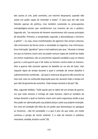 dos outros (e sim, pelo contrário, um enorme desprazer), quando não
existe um poder capaz de intimidar a todos”. É claro que ele não está
falando apenas de política, mas também revelando os pressupostos
antropológico-sociais que condicionam sua maneira de ver a política.
Segundo ele, “na natureza do homem encontramos três causas principais
de discórdia. Primeiro, a competição; segundo, a desconfiança; e terceiro,
a glória” – ou seja, essas manifestações de egoísmo não seriam culturais,
não emanariam da forma como a sociedade se organiza, mas intrínsecas.
Essa inclinação “genética” para o mal explicaria por que, “durante o tempo
em que os homens vivem sem um poder comum capaz de mantê-los todos
em temor respeitoso, eles se encontram naquela condição a que se chama
guerra; e uma guerra que é de todos os homens contra todos os homens.
Pois a guerra não consiste apenas na batalha ou no ato de lutar, mas
naquele lapso de tempo durante o qual a vontade de travar batalha é
suficientemente conhecida... [já que] a natureza da guerra não consiste na
luta real, mas na conhecida disposição para tal, durante todo o tempo em
que não há garantia do contrário. Todo tempo restante é de paz” (8).

Mas, segundo Hobbes, “tudo aquilo que se infere de um tempo de guerra,
em que todo homem é inimigo de todo homem, infere-se também do
tempo durante o qual os homens vivem sem outra segurança senão a que
lhes pode ser oferecida pela sua própria força e pela sua própria invenção.
Em uma tal condição [de falta de um poder que domestique ou apazigue
os homens]... não há sociedade; e o que é pior do que tudo, um medo
contínuo e perigo de morte violenta. E a vida do homem é solitária,
miserável, sórdida, brutal e curta” (9).



                                     112
 