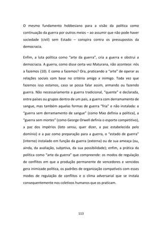 O mesmo fundamento hobbesiano para a visão da política como
continuação da guerra por outros meios – ao assumir que não pode haver
sociedade (civil) sem Estado – conspira contra os pressupostos da
democracia.

Enfim, a luta política como “arte da guerra”, cria a guerra e obstrui a
democracia. A guerra, como disse certa vez Maturana, não acontece: nós
a fazemos (10). E como a fazemos? Ora, praticando a “arte” de operar as
relações sociais com base no critério amigo x inimigo. Toda vez que
fazemos isso estamos, caso se possa falar assim, armando ou fazendo
guerra. Não necessariamente a guerra tradicional, “quente” e declarada,
entre países ou grupos dentro de um país, a guerra com derramamento de
sangue, mas também aquelas formas de guerra “fria” e não instalada: a
“guerra sem derramamento de sangue” (como Mao definia a política), a
“guerra sem mortes” (como George Orwell definia o esporte competitivo),
a paz dos impérios (lato sensu, quer dizer, a paz estabelecida pelo
domínio) e a paz como preparação para a guerra, o “estado de guerra”
(interno) instalado em função da guerra (externa) ou de sua ameaça (ou,
ainda, da avaliação, subjetiva, da sua possibilidade); enfim, a prática da
política como “arte da guerra” que compreende: os modos de regulação
de conflitos em que a produção permanente de vencedores e vencidos
gera inimizade política, os padrões de organização compatíveis com esses
modos de regulação de conflitos e o clima adversarial que se instala
consequentemente nos coletivos humanos que os praticam.




                                   113
 