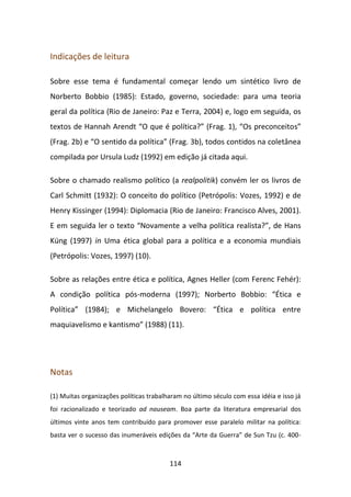 Indicações de leitura

Sobre esse tema é fundamental começar lendo um sintético livro de
Norberto Bobbio (1985): Estado, governo, sociedade: para uma teoria
geral da política (Rio de Janeiro: Paz e Terra, 2004) e, logo em seguida, os
textos de Hannah Arendt “O que é política?” (Frag. 1), “Os preconceitos”
(Frag. 2b) e “O sentido da política” (Frag. 3b), todos contidos na coletânea
compilada por Ursula Ludz (1992) em edição já citada aqui.

Sobre o chamado realismo político (a realpolitik) convém ler os livros de
Carl Schmitt (1932): O conceito do político (Petrópolis: Vozes, 1992) e de
Henry Kissinger (1994): Diplomacia (Rio de Janeiro: Francisco Alves, 2001).
E em seguida ler o texto “Novamente a velha política realista?”, de Hans
Küng (1997) in Uma ética global para a política e a economia mundiais
(Petrópolis: Vozes, 1997) (10).

Sobre as relações entre ética e política, Agnes Heller (com Ferenc Fehér):
A condição política pós-moderna (1997); Norberto Bobbio: “Ética e
Política” (1984); e Michelangelo Bovero: “Ética e política entre
maquiavelismo e kantismo” (1988) (11).




Notas

(1) Muitas organizações políticas trabalharam no último século com essa idéia e isso já
foi racionalizado e teorizado ad nauseam. Boa parte da literatura empresarial dos
últimos vinte anos tem contribuído para promover esse paralelo militar na política:
basta ver o sucesso das inumeráveis edições da “Arte da Guerra” de Sun Tzu (c. 400-



                                         114
 