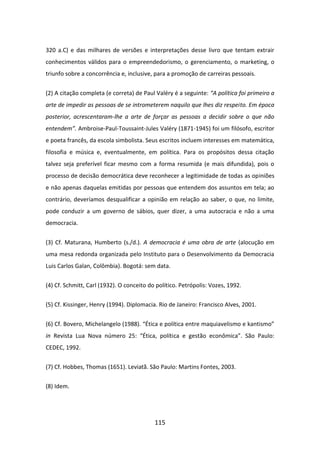320 a.C) e das milhares de versões e interpretações desse livro que tentam extrair
conhecimentos válidos para o empreendedorismo, o gerenciamento, o marketing, o
triunfo sobre a concorrência e, inclusive, para a promoção de carreiras pessoais.


(2) A citação completa (e correta) de Paul Valéry é a seguinte: “A política foi primeiro a
arte de impedir as pessoas de se intrometerem naquilo que lhes diz respeito. Em época
posterior, acrescentaram-lhe a arte de forçar as pessoas a decidir sobre o que não
entendem”. Ambroise-Paul-Toussaint-Jules Valéry (1871-1945) foi um filósofo, escritor
e poeta francês, da escola simbolista. Seus escritos incluem interesses em matemática,
filosofia e música e, eventualmente, em política. Para os propósitos dessa citação
talvez seja preferível ficar mesmo com a forma resumida (e mais difundida), pois o
processo de decisão democrática deve reconhecer a legitimidade de todas as opiniões
e não apenas daquelas emitidas por pessoas que entendem dos assuntos em tela; ao
contrário, deveríamos desqualificar a opinião em relação ao saber, o que, no limite,
pode conduzir a um governo de sábios, quer dizer, a uma autocracia e não a uma
democracia.


(3) Cf. Maturana, Humberto (s./d.). A democracia é uma obra de arte (alocução em
uma mesa redonda organizada pelo Instituto para o Desenvolvimento da Democracia
Luis Carlos Galan, Colômbia). Bogotá: sem data.


(4) Cf. Schmitt, Carl (1932). O conceito do político. Petrópolis: Vozes, 1992.

(5) Cf. Kissinger, Henry (1994). Diplomacia. Rio de Janeiro: Francisco Alves, 2001.


(6) Cf. Bovero, Michelangelo (1988). “Ética e política entre maquiavelismo e kantismo”
in Revista Lua Nova número 25: “Ética, política e gestão econômica”. São Paulo:
CEDEC, 1992.


(7) Cf. Hobbes, Thomas (1651). Leviatã. São Paulo: Martins Fontes, 2003.


(8) Idem.




                                           115
 