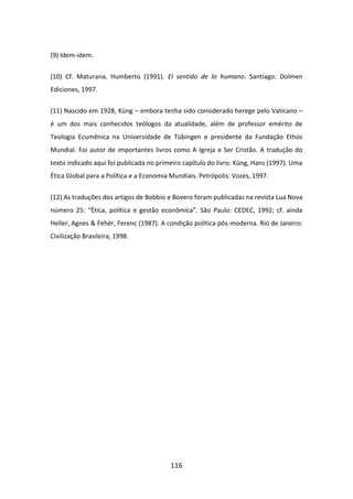 (9) Idem-idem.


(10) Cf. Maturana, Humberto (1991). El sentido de lo humano. Santiago: Dolmen
Ediciones, 1997.


(11) Nascido em 1928, Küng – embora tenha sido considerado herege pelo Vaticano –
é um dos mais conhecidos teólogos da atualidade, além de professor emérito de
Teologia Ecumênica na Universidade de Tübingen e presidente da Fundação Ethos
Mundial. Foi autor de importantes livros como A Igreja e Ser Cristão. A tradução do
texto indicado aqui foi publicada no primeiro capítulo do livro: Küng, Hans (1997). Uma
Ética Global para a Política e a Economia Mundiais. Petrópolis: Vozes, 1997.


(12) As traduções dos artigos de Bobbio e Bovero foram publicadas na revista Lua Nova
número 25: “Ética, política e gestão econômica”. São Paulo: CEDEC, 1992; cf. ainda
Heller, Agnes & Fehér, Ferenc (1987). A condição política pós-moderna. Rio de Janeiro:
Civilização Brasileira, 1998.




                                         116
 