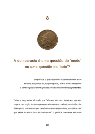 8




A democracia é uma questão de ‘modo’
           ou uma questão de ‘lado’?


                     Em política, o que é avaliável eticamente não é estar
          em uma posição ou na posição oposta, mas o modo de resolver
      o conflito gerado entre opiniões circunstancialmente confrontantes.




Embora Jung tenha afirmado que “vivemos em uma época em que nos
surge a percepção de que o povo que vive no outro lado da montanha não
é composto unicamente por demônios ruivos responsáveis por todo o mal
que existe no nosso lado da montanha”, a política realmente existente




                                  117
 