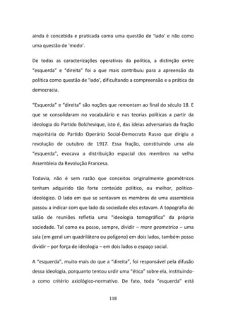 ainda é concebida e praticada como uma questão de ‘lado’ e não como
uma questão de ‘modo’.

De todas as caracterizações operativas da política, a distinção entre
“esquerda” e “direita” foi a que mais contribuiu para a apreensão da
política como questão de ‘lado’, dificultando a compreensão e a prática da
democracia.

“Esquerda” e “direita” são noções que remontam ao final do século 18. E
que se consolidaram no vocabulário e nas teorias políticas a partir da
ideologia do Partido Bolchevique, isto é, das ideias adversariais da fração
majoritária do Partido Operário Social-Democrata Russo que dirigiu a
revolução de outubro de 1917. Essa fração, constituindo uma ala
“esquerda”, evocava a distribuição espacial dos membros na velha
Assembleia da Revolução Francesa.

Todavia, não é sem razão que conceitos originalmente geométricos
tenham adquirido tão forte conteúdo político, ou melhor, político-
ideológico. O lado em que se sentavam os membros de uma assembleia
passou a indicar com que lado da sociedade eles estavam. A topografia do
salão de reuniões refletia uma “ideologia tomográfica” da própria
sociedade. Tal como eu posso, sempre, dividir – more geometrico – uma
sala (em geral um quadrilátero ou polígono) em dois lados, também posso
dividir – por força de ideologia – em dois lados o espaço social.

A “esquerda”, muito mais do que a “direita”, foi responsável pela difusão
dessa ideologia, porquanto tentou urdir uma “ética” sobre ela, instituindo-
a como critério axiológico-normativo. De fato, toda “esquerda” está


                                    118
 