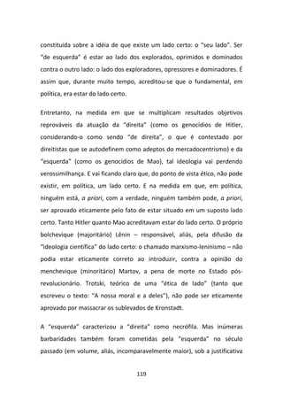 constituída sobre a idéia de que existe um lado certo: o “seu lado”. Ser
“de esquerda” é estar ao lado dos explorados, oprimidos e dominados
contra o outro lado: o lado dos exploradores, opressores e dominadores. É
assim que, durante muito tempo, acreditou-se que o fundamental, em
política, era estar do lado certo.

Entretanto, na medida em que se multiplicam resultados objetivos
reprováveis da atuação da “direita” (como os genocídios de Hitler,
considerando-o como sendo “de direita”, o que é contestado por
direitistas que se autodefinem como adeptos do mercadocentrismo) e da
“esquerda” (como os genocídios de Mao), tal ideologia vai perdendo
verossimilhança. E vai ficando claro que, do ponto de vista ético, não pode
existir, em política, um lado certo. E na medida em que, em política,
ninguém está, a priori, com a verdade, ninguém também pode, a priori,
ser aprovado eticamente pelo fato de estar situado em um suposto lado
certo. Tanto Hitler quanto Mao acreditavam estar do lado certo. O próprio
bolchevique (majoritário) Lênin – responsável, aliás, pela difusão da
“ideologia científica” do lado certo: o chamado marxismo-leninismo – não
podia estar eticamente correto ao introduzir, contra a opinião do
menchevique (minoritário) Martov, a pena de morte no Estado pós-
revolucionário. Trotski, teórico de uma “ética de lado” (tanto que
escreveu o texto: “A nossa moral e a deles”), não pode ser eticamente
aprovado por massacrar os sublevados de Kronstadt.

A “esquerda” caracterizou a “direita” como necrófila. Mas inúmeras
barbaridades também foram cometidas pela “esquerda” no século
passado (em volume, aliás, incomparavelmente maior), sob a justificativa


                                     119
 