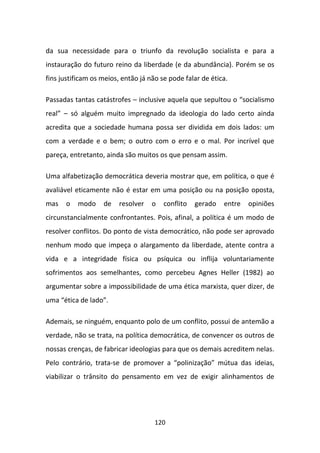 da sua necessidade para o triunfo da revolução socialista e para a
instauração do futuro reino da liberdade (e da abundância). Porém se os
fins justificam os meios, então já não se pode falar de ética.

Passadas tantas catástrofes – inclusive aquela que sepultou o “socialismo
real” – só alguém muito impregnado da ideologia do lado certo ainda
acredita que a sociedade humana possa ser dividida em dois lados: um
com a verdade e o bem; o outro com o erro e o mal. Por incrível que
pareça, entretanto, ainda são muitos os que pensam assim.

Uma alfabetização democrática deveria mostrar que, em política, o que é
avaliável eticamente não é estar em uma posição ou na posição oposta,
mas   o   modo     de    resolver   o   conflito   gerado   entre   opiniões
circunstancialmente confrontantes. Pois, afinal, a política é um modo de
resolver conflitos. Do ponto de vista democrático, não pode ser aprovado
nenhum modo que impeça o alargamento da liberdade, atente contra a
vida e a integridade física ou psíquica ou inflija voluntariamente
sofrimentos aos semelhantes, como percebeu Agnes Heller (1982) ao
argumentar sobre a impossibilidade de uma ética marxista, quer dizer, de
uma “ética de lado”.

Ademais, se ninguém, enquanto polo de um conflito, possui de antemão a
verdade, não se trata, na política democrática, de convencer os outros de
nossas crenças, de fabricar ideologias para que os demais acreditem nelas.
Pelo contrário, trata-se de promover a “polinização” mútua das ideias,
viabilizar o trânsito do pensamento em vez de exigir alinhamentos de




                                     120
 