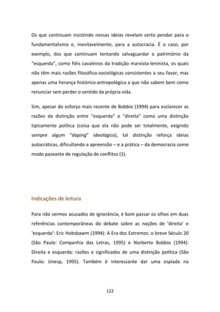 Os que continuam insistindo nessas ideias revelam certo pendor para o
fundamentalismo e, inevitavelmente, para a autocracia. É o caso, por
exemplo, dos que continuam tentando salvaguardar o patrimônio da
“esquerda”, como fiéis cavaleiros da tradição marxista-leninista, os quais
não têm mais razões filosófico-sociológicas consistentes a seu favor, mas
apenas uma herança histórico-antropológica a que não sabem bem como
renunciar sem perder o sentido da própria vida.

Sim, apesar do esforço mais recente de Bobbio (1994) para esclarecer as
razões da distinção entre “esquerda” e “direita” como uma distinção
tipicamente política (coisa que ela não pode ser totalmente, exigindo
sempre algum “doping” ideológico), tal distinção reforça ideias
autocráticas, dificultando a apreensão – e a prática – da democracia como
modo pazeante de regulação de conflitos (1).




Indicações de leitura

Para não sermos acusados de ignorância, é bom passar os olhos em duas
referências contemporâneas do debate sobre as noções de ‘direita’ e
‘esquerda’: Eric Hobsbawm (1994): A Era dos Extremos: o breve Século 20
(São Paulo: Companhia das Letras, 1995) e Norberto Bobbio (1994):
Direita e esquerda: razões e significados de uma distinção política (São
Paulo: Unesp, 1995). Também é interessante dar uma espiada na




                                   122
 