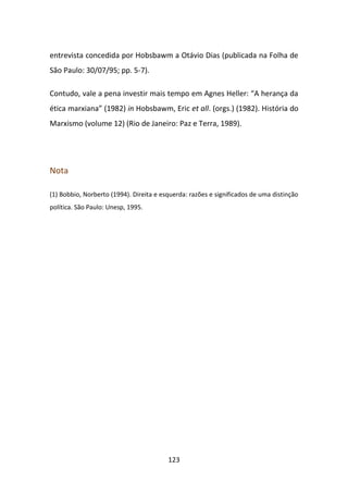entrevista concedida por Hobsbawm a Otávio Dias (publicada na Folha de
São Paulo: 30/07/95; pp. 5-7).

Contudo, vale a pena investir mais tempo em Agnes Heller: “A herança da
ética marxiana” (1982) in Hobsbawm, Eric et all. (orgs.) (1982). História do
Marxismo (volume 12) (Rio de Janeiro: Paz e Terra, 1989).




Nota

(1) Bobbio, Norberto (1994). Direita e esquerda: razões e significados de uma distinção
política. São Paulo: Unesp, 1995.




                                         123
 