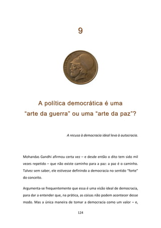 9




         A política democrática é uma
 “arte da guerra” ou uma “arte da paz”?


                           A recusa à democracia ideal leva à autocracia.




Mohandas Gandhi afirmou certa vez – e desde então o dito tem sido mil
vezes repetido – que não existe caminho para a paz: a paz é o caminho.
Talvez sem saber, ele estivesse definindo a democracia no sentido “forte”
do conceito.

Argumenta-se frequentemente que essa é uma visão ideal de democracia,
para dar a entender que, na prática, as coisas não podem acontecer desse
modo. Mas a única maneira de tomar a democracia como um valor – e,

                                  124
 