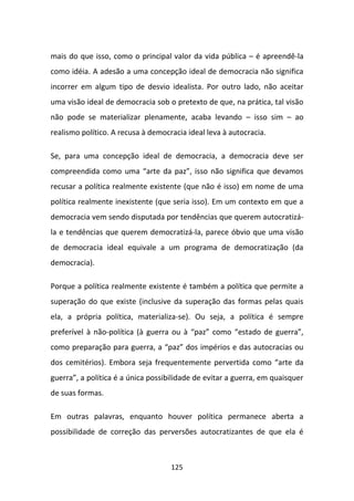 mais do que isso, como o principal valor da vida pública – é apreendê-la
como idéia. A adesão a uma concepção ideal de democracia não significa
incorrer em algum tipo de desvio idealista. Por outro lado, não aceitar
uma visão ideal de democracia sob o pretexto de que, na prática, tal visão
não pode se materializar plenamente, acaba levando – isso sim – ao
realismo político. A recusa à democracia ideal leva à autocracia.

Se, para uma concepção ideal de democracia, a democracia deve ser
compreendida como uma “arte da paz”, isso não significa que devamos
recusar a política realmente existente (que não é isso) em nome de uma
política realmente inexistente (que seria isso). Em um contexto em que a
democracia vem sendo disputada por tendências que querem autocratizá-
la e tendências que querem democratizá-la, parece óbvio que uma visão
de democracia ideal equivale a um programa de democratização (da
democracia).

Porque a política realmente existente é também a política que permite a
superação do que existe (inclusive da superação das formas pelas quais
ela, a própria política, materializa-se). Ou seja, a política é sempre
preferível à não-política (à guerra ou à “paz” como “estado de guerra”,
como preparação para guerra, a “paz” dos impérios e das autocracias ou
dos cemitérios). Embora seja frequentemente pervertida como “arte da
guerra”, a política é a única possibilidade de evitar a guerra, em quaisquer
de suas formas.

Em outras palavras, enquanto houver política permanece aberta a
possibilidade de correção das perversões autocratizantes de que ela é



                                    125
 