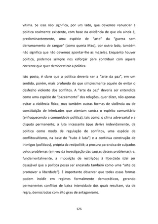 vítima. Se isso não significa, por um lado, que devemos renunciar à
política realmente existente, com base na evidência de que ela ainda é,
predominantemente,      uma     espécie   de   “arte”   da    “guerra   sem
derramamento de sangue” (como queria Mao), por outro lado, também
não significa que não devemos apontar-lhe as mazelas. Enquanto houver
política, podemos sempre nos esforçar para contribuir com aquela
corrente que quer democratizar a política.

Isto posto, é claro que a política deveria ser a “arte da paz”, em um
sentido, porém, mais profundo do que simplesmente aquele de evitar o
desfecho violento dos conflitos. A “arte da paz” deveria ser entendida
como uma espécie de “pazeamento” das relações, quer dizer, não apenas
evitar a violência física, mas também outras formas de violência ou de
constituição de inimizades que atentam contra o espírito comunitário
(enfraquecendo a comunidade política), tais como: o clima adversarial e a
disputa permanente; a luta incessante (que deriva indevidamente, da
política como modo de regulação de conflitos, uma espécie de
conflitocultismo, na base do “tudo é luta”) e a contínua construção de
inimigos (políticos), própria da realpolitik; a procura paranoica de culpados
pelos problemas (em vez da investigação das causas desses problemas); e,
fundamentalmente, a imposição de restrições à liberdade (daí ser
desejável que a política possa ser encarada também como uma “arte de
promover a liberdade”). É importante observar que todas essas formas
podem incidir em regimes formalmente democráticos, gerando
permanentes conflitos de baixa intensidade dos quais resultam, via de
regra, democracias com alto grau de antagonismo.



                                    126
 