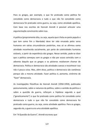 Para os gregos, por exemplo, o que foi praticado como política foi
concebido como democracia e tudo o que não foi concebido como
democracia foi praticado como guerra, ou seja, como atividade apolítica.
Com base nos escritos de Hannah Arendt é possível articular uma
argumentação convincente sobre isso.

A política (propriamente dita, ou seja, aquela que é feita ex parte populis e
que tem como fim a liberdade) deve ter sido ensaiada pelos seres
humanos em várias circunstâncias pretéritas, mas só se afirmou como
atividade reconhecida socialmente, por parte de coletividades humanas
estáveis, a partir da experiência dos gregos. Nesse sentido, pode-se dizer
que a política começou com os gregos e não por acaso coincidiu com o
advento daquilo que os gregos e os pósteros resolveram chamar de
democracia. Política e democracia são atividades coevas e reconhecer isso
não é pouca coisa. Mas, além disso, política e democracia são coetâneas
porque são a mesma atividade. Fazer política é, portanto, sinônimo de
“fazer” democracia.

As investigações filosóficas de Hannah Arendt (1950-1959), publicadas
postumamente, sobre a natureza da política, sobre o sentido da política e
sobre a questão da guerra, reforçam a hipótese segundo a qual
(“geneticamente”) o que foi praticado como política foi concebido como
democracia e tudo o que não foi concebido como democracia foi
praticado como guerra, ou seja, como atividade apolítica. Para os gregos,
segundo ela, a guerra era uma atividade apolítica.

Em “A Questão da Guerra”, Arendt escreveu que



                                    127
 