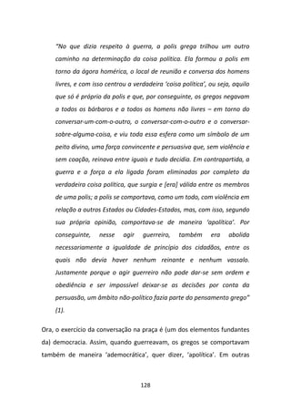 “No que dizia respeito à guerra, a polis grega trilhou um outro
    caminho na determinação da coisa política. Ela formou a polis em
    torno da ágora homérica, o local de reunião e conversa dos homens
    livres, e com isso centrou a verdadeira ‘coisa política’, ou seja, aquilo
    que só é próprio da polis e que, por conseguinte, os gregos negavam
    a todos os bárbaros e a todos os homens não livres – em torno do
    conversar-um-com-o-outro, o conversar-com-o-outro e o conversar-
    sobre-alguma-coisa, e viu toda essa esfera como um símbolo de um
    peito divino, uma força convincente e persuasiva que, sem violência e
    sem coação, reinava entre iguais e tudo decidia. Em contrapartida, a
    guerra e a força a ela ligada foram eliminadas por completo da
    verdadeira coisa política, que surgia e [era] válida entre os membros
    de uma polis; a polis se comportava, como um todo, com violência em
    relação a outros Estados ou Cidades-Estados, mas, com isso, segundo
    sua própria opinião, comportava-se de maneira ‘apolítica’. Por
    conseguinte,    nesse    agir   guerreiro,    também      era    abolida
    necessariamente a igualdade de princípio dos cidadãos, entre os
    quais não devia haver nenhum reinante e nenhum vassalo.
    Justamente porque o agir guerreiro não pode dar-se sem ordem e
    obediência e ser impossível deixar-se as decisões por conta da
    persuasão, um âmbito não-político fazia parte do pensamento grego”
    (1).

Ora, o exercício da conversação na praça é (um dos elementos fundantes
da) democracia. Assim, quando guerreavam, os gregos se comportavam
também de maneira ‘ademocrática’, quer dizer, ‘apolítica’. Em outras



                                    128
 