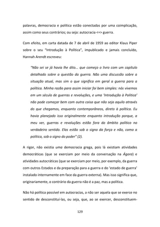 palavras, democracia e política estão conectadas por uma coimplicação,
assim como seus contrários; ou seja: autocracia <=> guerra.

Com efeito, em carta datada de 7 de abril de 1959 ao editor Klaus Piper
sobre o seu “Introdução à Política”, impublicado e jamais concluído,
Hannah Arendt escreveu:

     “Não sei se já havia lhe dito... que começo o livro com um capítulo
     detalhado sobre a questão da guerra. Não uma discussão sobre a
     situação atual, mas sim o que significa em geral a guerra para a
     política. Minha razão para assim iniciar foi bem simples: nós vivemos
     em um século de guerras e revoluções, e uma ‘Introdução à Política’
     não pode começar bem com outra coisa que não seja aquilo através
     do que chegamos, enquanto contemporâneos, direto à política. Eu
     havia planejado isso originalmente enquanto introdução porque, a
     meu ver, guerras e revoluções estão fora do âmbito político no
     verdadeiro sentido. Elas estão sob o signo da força e não, como a
     política, sob o signo do poder” (2).

A rigor, não existia uma democracia grega, pois lá existiam atividades
democráticas (que se exerciam por meio da conversação na Ágora) e
atividades autocráticas (que se exerciam por meio, por exemplo, da guerra
com outros Estados e da preparação para a guerra e do ‘estado de guerra’
instalado internamente em face da guerra externa). Mas isso significa que,
originariamente, o contrário da guerra não é a paz, mas a política.

Não há política possível em autocracias, a não ser aquela que se exerce no
sentido de desconstituí-las, ou seja, que, ao se exercer, desconstituem-


                                     129
 