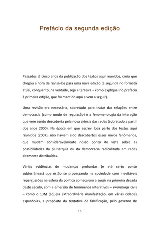 Prefácio da segunda edição




Passados já cinco anos da publicação dos textos aqui reunidos, creio que
chegou a hora de revisá-los para uma nova edição (a segunda no formato
atual, conquanto, na verdade, seja a terceira – como expliquei no prefácio
à primeira edição, que foi mantido aqui e vem a seguir).

Uma revisão era necessária, sobretudo para tratar das relações entre
democracia (como modo de regulação) e a fenomenologia da interação
que vem sendo descoberta pela nova ciência das redes (sobretudo a partir
dos anos 2000). Na época em que escrevi boa parte dos textos aqui
reunidos (2007), não haviam sido descobertos esses novos fenômenos,
que mudam consideravelmente nosso ponto de vista sobre as
possibilidades da pluriarquia ou da democracia radicalizada em redes
altamente distribuídas.

Várias evidências de mudanças profundas (e até certo ponto
subterrâneas) que estão se processando na sociedade com inevitáveis
repercussões na esfera da política começaram a surgir na primeira década
deste século, com a emersão de fenômenos interativos – swarmings civis
– como o 13M (aquela extraordinária manifestação, em várias cidades
espanholas, a propósito da tentativa de falsificação, pelo governo de

                                    13
 