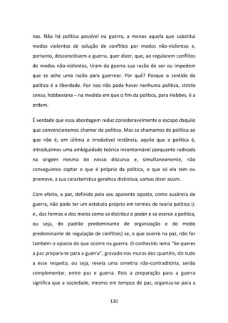 nas. Não há política possível na guerra, a menos aquela que substitui
modos violentos de solução de conflitos por modos não-violentos e,
portanto, desconstituem a guerra, quer dizer, que, ao regularem conflitos
de modos não-violentos, tiram da guerra sua razão de ser ou impedem
que se ache uma razão para guerrear. Por quê? Porque o sentido da
política é a liberdade. Por isso não pode haver nenhuma política, stricto
sensu, hobbesiana – na medida em que o fim da política, para Hobbes, é a
ordem.

É verdade que essa abordagem reduz consideravelmente o escopo daquilo
que convencionamos chamar de política. Mas se chamamos de política ao
que não é, em última e irredutível instância, aquilo que a política é,
introduzimos uma ambiguidade teórica incontornável porquanto radicada
na origem mesma do nosso discurso e, simultaneamente, não
conseguimos captar o que é próprio da política, o que só ela tem ou
promove, a sua característica genética distintiva, vamos dizer assim.

Com efeito, a paz, definida pelo seu aparente oposto, como ausência de
guerra, não pode ter um estatuto próprio em termos de teoria política (i.
e., das formas e dos meios como se distribui o poder e se exerce a política,
ou seja, do padrão predominante de organização e do modo
predominante de regulação de conflitos) se, o que ocorre na paz, não for
também o oposto do que ocorre na guerra. O conhecido lema “Se queres
a paz prepara-te para a guerra”, gravado nos muros dos quartéis, diz tudo
a esse respeito, ou seja, revela uma simetria não-contraditória, senão
complementar, entre paz e guerra. Pois a preparação para a guerra
significa que a sociedade, mesmo em tempos de paz, organiza-se para a


                                    130
 