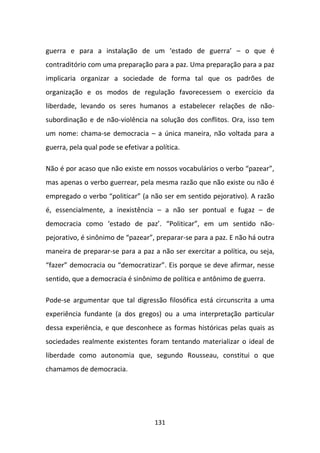 guerra e para a instalação de um ‘estado de guerra’ – o que é
contraditório com uma preparação para a paz. Uma preparação para a paz
implicaria organizar a sociedade de forma tal que os padrões de
organização e os modos de regulação favorecessem o exercício da
liberdade, levando os seres humanos a estabelecer relações de não-
subordinação e de não-violência na solução dos conflitos. Ora, isso tem
um nome: chama-se democracia – a única maneira, não voltada para a
guerra, pela qual pode se efetivar a política.

Não é por acaso que não existe em nossos vocabulários o verbo “pazear”,
mas apenas o verbo guerrear, pela mesma razão que não existe ou não é
empregado o verbo “politicar” (a não ser em sentido pejorativo). A razão
é, essencialmente, a inexistência – a não ser pontual e fugaz – de
democracia como ‘estado de paz’. “Politicar”, em um sentido não-
pejorativo, é sinônimo de “pazear”, preparar-se para a paz. E não há outra
maneira de preparar-se para a paz a não ser exercitar a política, ou seja,
“fazer” democracia ou “democratizar”. Eis porque se deve afirmar, nesse
sentido, que a democracia é sinônimo de política e antônimo de guerra.

Pode-se argumentar que tal digressão filosófica está circunscrita a uma
experiência fundante (a dos gregos) ou a uma interpretação particular
dessa experiência, e que desconhece as formas históricas pelas quais as
sociedades realmente existentes foram tentando materializar o ideal de
liberdade como autonomia que, segundo Rousseau, constitui o que
chamamos de democracia.




                                     131
 