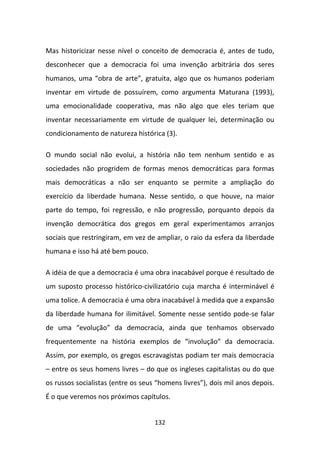 Mas historicizar nesse nível o conceito de democracia é, antes de tudo,
desconhecer que a democracia foi uma invenção arbitrária dos seres
humanos, uma “obra de arte”, gratuita, algo que os humanos poderiam
inventar em virtude de possuírem, como argumenta Maturana (1993),
uma emocionalidade cooperativa, mas não algo que eles teriam que
inventar necessariamente em virtude de qualquer lei, determinação ou
condicionamento de natureza histórica (3).

O mundo social não evolui, a história não tem nenhum sentido e as
sociedades não progridem de formas menos democráticas para formas
mais democráticas a não ser enquanto se permite a ampliação do
exercício da liberdade humana. Nesse sentido, o que houve, na maior
parte do tempo, foi regressão, e não progressão, porquanto depois da
invenção democrática dos gregos em geral experimentamos arranjos
sociais que restringiram, em vez de ampliar, o raio da esfera da liberdade
humana e isso há até bem pouco.

A idéia de que a democracia é uma obra inacabável porque é resultado de
um suposto processo histórico-civilizatório cuja marcha é interminável é
uma tolice. A democracia é uma obra inacabável à medida que a expansão
da liberdade humana for ilimitável. Somente nesse sentido pode-se falar
de uma “evolução” da democracia, ainda que tenhamos observado
frequentemente na história exemplos de “involução” da democracia.
Assim, por exemplo, os gregos escravagistas podiam ter mais democracia
– entre os seus homens livres – do que os ingleses capitalistas ou do que
os russos socialistas (entre os seus “homens livres”), dois mil anos depois.
É o que veremos nos próximos capítulos.


                                    132
 