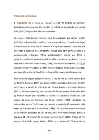 Indicações de leitura

É importante ler o texto de Hannah Arendt “O sentido da política”
(sobretudo o Fragmento 3b), contido na coletânea compilada por Ursula
Ludz (1992). Edição já citada anteriormente.

Passemos então àquelas leituras mais heterodoxas, que jamais seriam
indicadas pelos cientistas políticos em suas academias. Em primeiro lugar
é importante ler o Mahatma Gandhi e o que escreveram sobre ele até
entender a essência do Satyagraha. Talvez seja bom começar lendo a
autobiografia (intitulada “Uma autobiografia”) escrita em 1925 e
publicada no Brasil sob o título Minha vida e minhas experiências com a
verdade (São Paulo: Palas Athena, 1999). No início deste século (2002), já
existiam 8.800 livros sobre Gandhi. Pode-se efetuar uma busca acessando,
por exemplo, o site da GandhiServe Foundation: www.gandhiserve.org.

Mais duas indicações desconcertantes: O Tao da Paz, de Diane Dreher (Rio
de Janeiro: Campus, 1990) que parece estar esgotado, no Brasil e também
nos EUA e a excelente coletânea de Connie Zweig e Jeremiah Abrams
(1991), intitulada Meeting the shadow: the hidden power of the dark side
of human nature (Ao encontro da sombra: o potencial oculto do lado
escuro da natureza humana. São Paulo: Cultrix, 1994), sobretudo os
artigos das partes 7 e 8, mas em especial o capítulo 40, composto pelo
texto de Andrew Bard Schmookler (1988), “O reconhecimento de nossa
cisão interior” (excertos de Out of weakness. New York: Bantam, 1988); o
capítulo 41, “O criador de inimigos”, de Sam Keen (1986) (Faces of the
enemy. New York: Harper Collins, 1986); e o capítulo 48, “Quem são os


                                   133
 