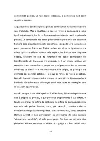 comunidade política. Se não houver cidadania, a democracia não pode
sequer se exercer.

A igualdade é a condição para a política democrática, não seu sentido ou
sua finalidade. Mas a igualdade a que se refere a democracia é uma
igualdade de condições de proferimento de opiniões (a matéria-prima da
política). A democracia não serve propriamente para levar um conjunto
humano para a igualdade social e econômica. Não pode ser o instrumento
para transformar fracos em fortes, pobres em ricos ou ignorantes em
sábios (para considerar aquelas três separações básicas que, segundo
Bobbio, estariam na raiz do fenômeno do poder coimplicado na
transformação de diferenças em separações). É um modo (político) de
convivência em que os fracos, os pobres e os ignorantes têm as mesmas
condições de opinar – e, em um sentido mais amplo, de participar da
definição dos destinos coletivos – do que os fortes, os ricos e os sábios.
Isso não é pouca coisa na medida em que tal exercício continuado acabará
incidindo não sobre essas diferenças em si, mas sobre as separações que
se instalam a partir delas.

Ao não ver que o sentido da política é a liberdade, deixa-se de perceber o
que é próprio da política, o que pertence propriamente à sua esfera, e
tende-se a incluir na esfera da política (e na esfera da democracia) entes
que nela não podem habitar, como, por exemplo, relações sociais e
econômicas de igualdade e equidade. Mas a democracia, como percebeu
Hannah Arendt e não perceberam os defensores de uma suposta
“democracia socialista”, só vale para iguais. Por isso, os escravos não
poderiam mesmo participar da democracia grega e o fato desses não-


                                   136
 